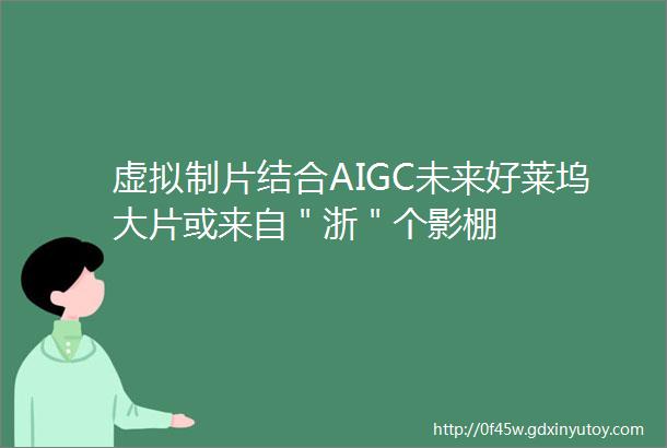 虚拟制片结合AIGC未来好莱坞大片或来自＂浙＂个影棚