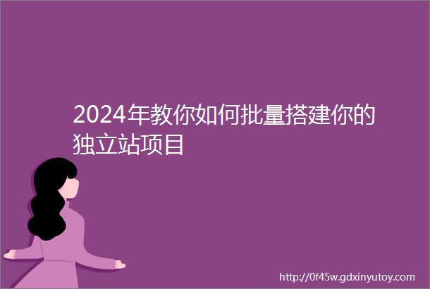 2024年教你如何批量搭建你的独立站项目