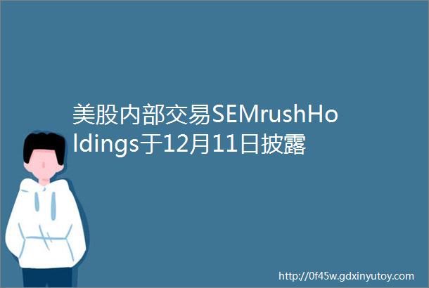 美股内部交易SEMrushHoldings于12月11日披露6笔公司内